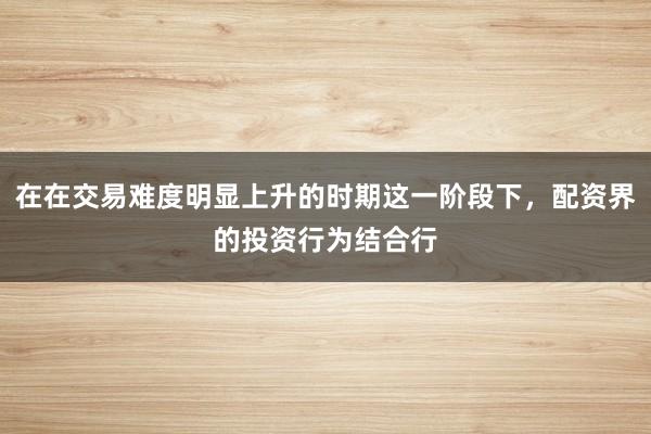 在在交易难度明显上升的时期这一阶段下，配资界的投资行为结合行