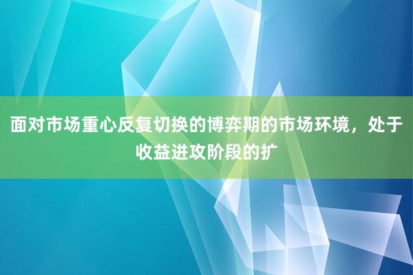 面对市场重心反复切换的博弈期的市场环境，处于收益进攻阶段的扩