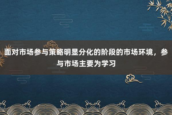 面对市场参与策略明显分化的阶段的市场环境，参与市场主要为学习