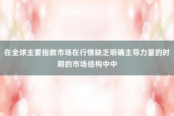 在全球主要指数市场在行情缺乏明确主导力量的时期的市场结构中中