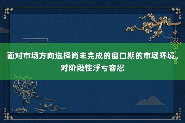 面对市场方向选择尚未完成的窗口期的市场环境，对阶段性浮亏容忍