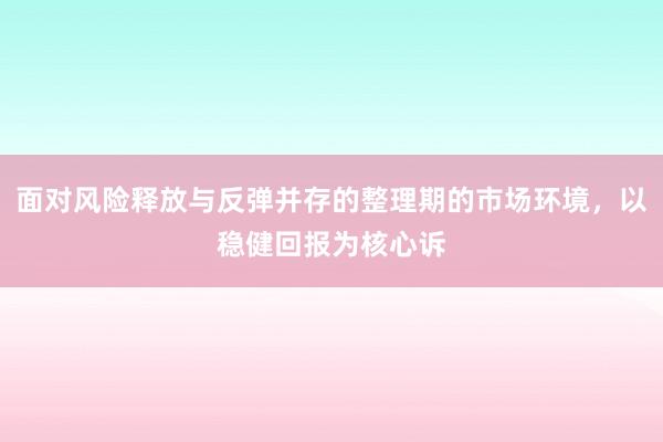 面对风险释放与反弹并存的整理期的市场环境，以稳健回报为核心诉