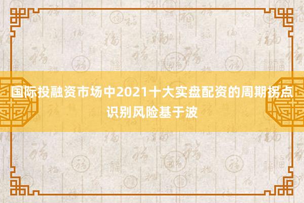 国际投融资市场中2021十大实盘配资的周期拐点识别风险基于波