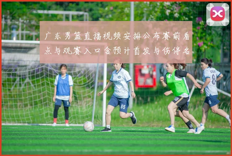 广东男篮直播视频安排公布赛前看点与观赛入口含预计首发与伤停名单