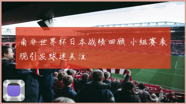 南非世界杯日本战绩回顾 小组赛表现引发球迷关注