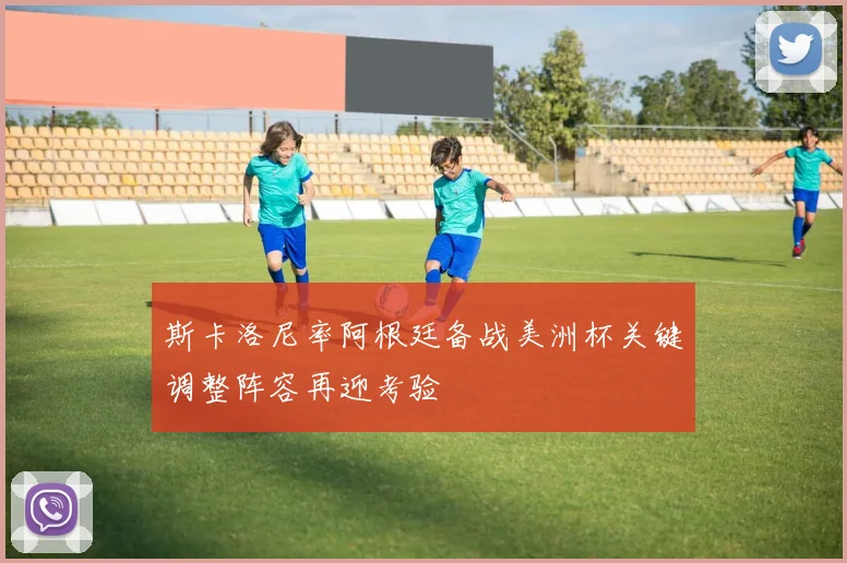 斯卡洛尼率阿根廷备战美洲杯关键调整阵容再迎考验
