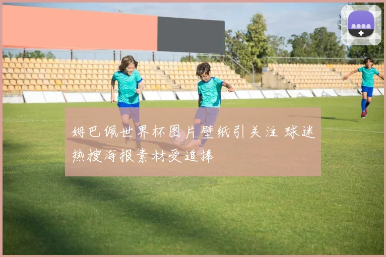 姆巴佩世界杯图片壁纸引关注 球迷热搜海报素材受追捧