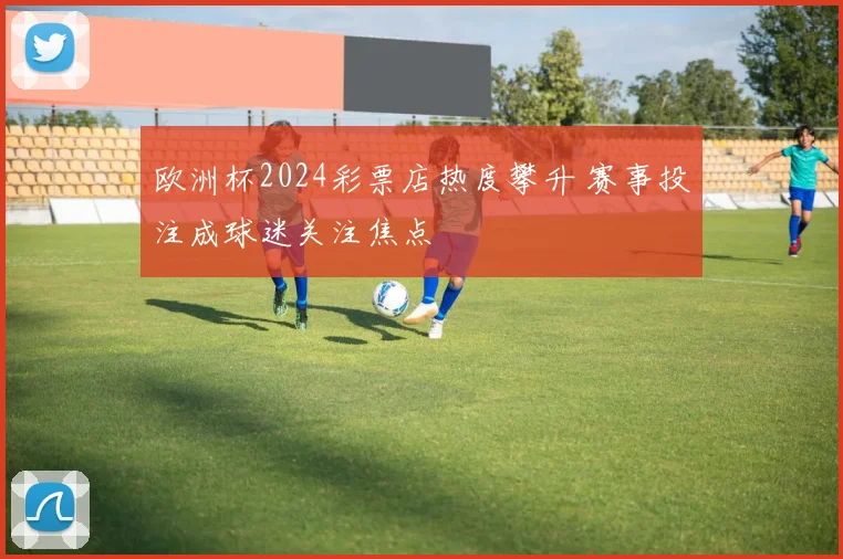 欧洲杯2024彩票店热度攀升 赛事投注成球迷关注焦点