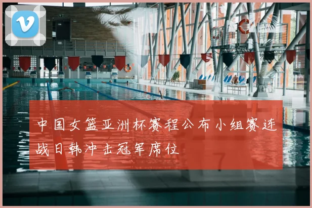 中国女篮亚洲杯赛程公布小组赛连战日韩冲击冠军席位
