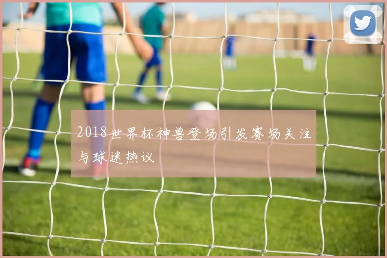 2018世界杯神兽登场引发赛场关注与球迷热议