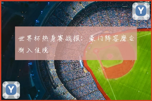 世界杯热身赛战报：豪门阵容磨合渐入佳境