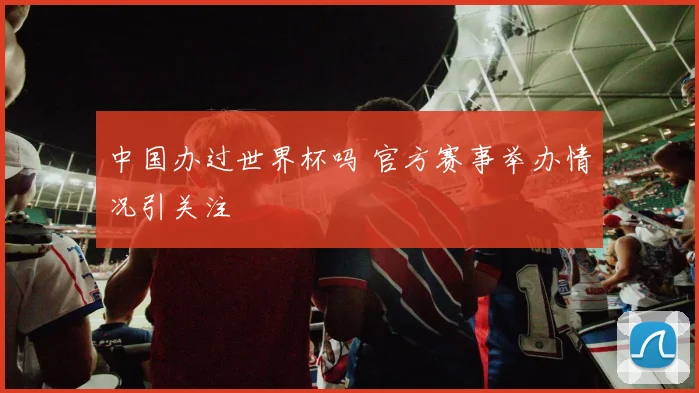 中国办过世界杯吗 官方赛事举办情况引关注