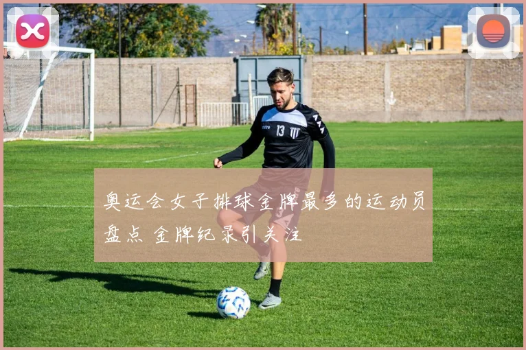 奥运会女子排球金牌最多的运动员盘点 金牌纪录引关注