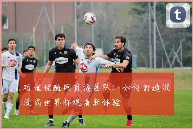 对话优酷网直播团队:如何打造沉浸式世界杯观看新体验