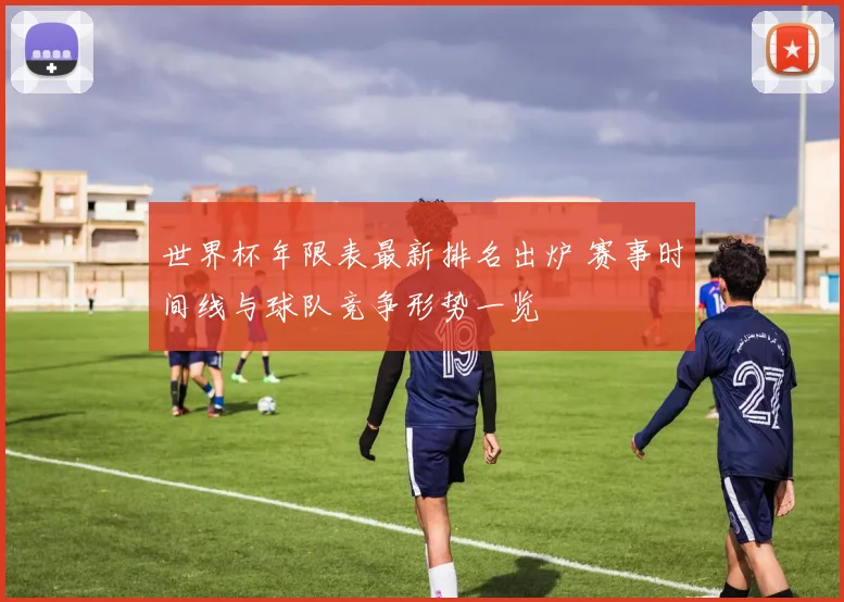 世界杯年限表最新排名出炉 赛事时间线与球队竞争形势一览
