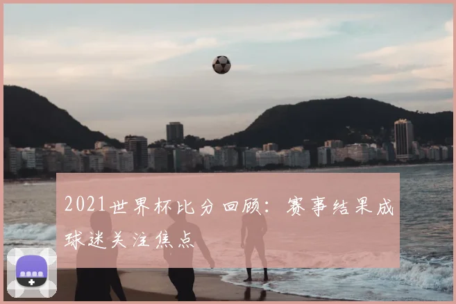2021世界杯比分回顾：赛事结果成球迷关注焦点