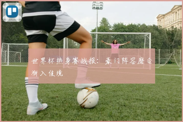 世界杯热身赛战报：豪门阵容磨合渐入佳境