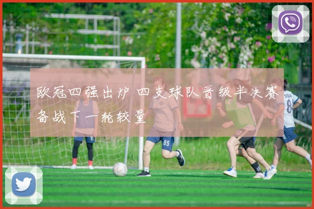 欧冠四强出炉 四支球队晋级半决赛备战下一轮较量